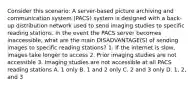 Consider this scenario: A server-based picture archiving and communication system (PACS) system is designed with a back-up distribution network used to send imaging studies to specific reading stations. In the event the PACS server becomes inaccessible, what are the main DISADVANTAGE(S) of sending images to specific reading stations? 1. If the internet is slow, images take longer to access 2. Prior imaging studies are not accessible 3. Imaging studies are not accessible at all PACS reading stations A. 1 only B. 1 and 2 only C. 2 and 3 only D. 1, 2, and 3