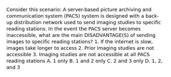 Consider this scenario: A server-based picture archiving and communication system (PACS) system is designed with a back-up distribution network used to send imaging studies to specific reading stations. In the event the PACS server becomes inaccessible, what are the main DISADVANTAGE(S) of sending images to specific reading stations? 1. If the internet is slow, images take longer to access 2. Prior imaging studies are not accessible 3. Imaging studies are not accessible at all PACS reading stations A. 1 only B. 1 and 2 only C. 2 and 3 only D. 1, 2, and 3