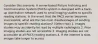 Consider this scenario: A server-based Picture Archiving and Communication System (PACS) system is designed with a back-up distribution network used to send imaging studies to specific reading stations. In the event that the PACS server becomes inaccessible, what are the two main disadvantages of sending images to specific reading stations? (Select two) 1. Images studies may accidently be read by multiple radiologists 2. Prior imaging studies are not accessible 3. Imaging studies are not accessible at all PACS reading stations 4. If the internet is slow, images take longer to access