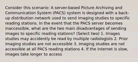 Consider this scenario: A server-based Picture Archiving and Communication System (PACS) system is designed with a back-up distribution network used to send imaging studies to specific reading stations. In the event that the PACS server becomes inaccessible, what are the two main disadvantages of sending images to specific reading stations? (Select two) 1. Images studies may accidently be read by multiple radiologists 2. Prior imaging studies are not accessible 3. Imaging studies are not accessible at all PACS reading stations 4. If the internet is slow, images take longer to access