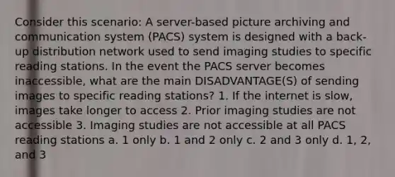 Consider this scenario: A server-based picture archiving and communication system (PACS) system is designed with a back-up distribution network used to send imaging studies to specific reading stations. In the event the PACS server becomes inaccessible, what are the main DISADVANTAGE(S) of sending images to specific reading stations? 1. If the internet is slow, images take longer to access 2. Prior imaging studies are not accessible 3. Imaging studies are not accessible at all PACS reading stations a. 1 only b. 1 and 2 only c. 2 and 3 only d. 1, 2, and 3