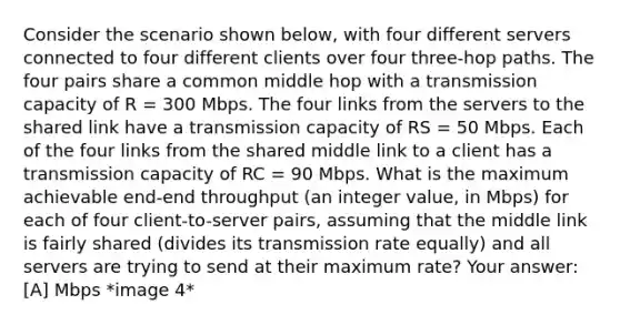 Consider the scenario shown below, with four different servers connected to four different clients over four three-hop paths. The four pairs share a common middle hop with a transmission capacity of R = 300 Mbps. The four links from the servers to the shared link have a transmission capacity of RS = 50 Mbps. Each of the four links from the shared middle link to a client has a transmission capacity of RC = 90 Mbps. What is the maximum achievable end-end throughput (an integer value, in Mbps) for each of four client-to-server pairs, assuming that the middle link is fairly shared (divides its transmission rate equally) and all servers are trying to send at their maximum rate? Your answer: [A] Mbps *image 4*