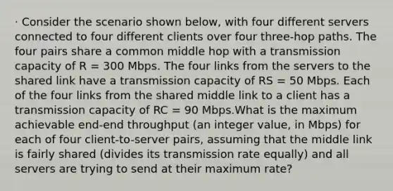 · Consider the scenario shown below, with four different servers connected to four different clients over four three-hop paths. The four pairs share a common middle hop with a transmission capacity of R = 300 Mbps. The four links from the servers to the shared link have a transmission capacity of RS = 50 Mbps. Each of the four links from the shared middle link to a client has a transmission capacity of RC = 90 Mbps.What is the maximum achievable end-end throughput (an integer value, in Mbps) for each of four client-to-server pairs, assuming that the middle link is fairly shared (divides its transmission rate equally) and all servers are trying to send at their maximum rate?