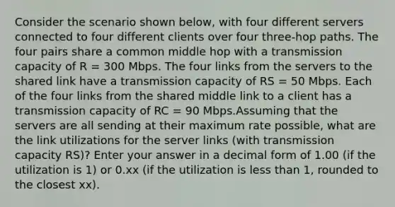 Consider the scenario shown below, with four different servers connected to four different clients over four three-hop paths. The four pairs share a common middle hop with a transmission capacity of R = 300 Mbps. The four links from the servers to the shared link have a transmission capacity of RS = 50 Mbps. Each of the four links from the shared middle link to a client has a transmission capacity of RC = 90 Mbps.Assuming that the servers are all sending at their maximum rate possible, what are the link utilizations for the server links (with transmission capacity RS)? Enter your answer in a decimal form of 1.00 (if the utilization is 1) or 0.xx (if the utilization is less than 1, rounded to the closest xx).