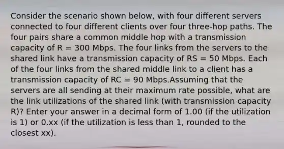 Consider the scenario shown below, with four different servers connected to four different clients over four three-hop paths. The four pairs share a common middle hop with a transmission capacity of R = 300 Mbps. The four links from the servers to the shared link have a transmission capacity of RS = 50 Mbps. Each of the four links from the shared middle link to a client has a transmission capacity of RC = 90 Mbps.Assuming that the servers are all sending at their maximum rate possible, what are the link utilizations of the shared link (with transmission capacity R)? Enter your answer in a decimal form of 1.00 (if the utilization is 1) or 0.xx (if the utilization is less than 1, rounded to the closest xx).