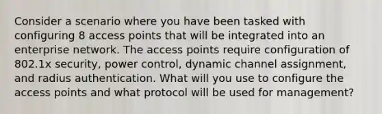 Consider a scenario where you have been tasked with configuring 8 access points that will be integrated into an enterprise network. The access points require configuration of 802.1x security, power control, dynamic channel assignment, and radius authentication. What will you use to configure the access points and what protocol will be used for management?