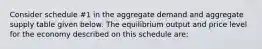 Consider schedule #1 in the aggregate demand and aggregate supply table given below. The equilibrium output and price level for the economy described on this schedule are: