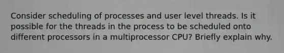 Consider scheduling of processes and user level threads. Is it possible for the threads in the process to be scheduled onto different processors in a multiprocessor CPU? Briefly explain why.