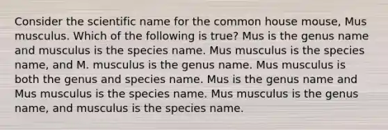 Consider the scientific name for the common house mouse, Mus musculus. Which of the following is true? Mus is the genus name and musculus is the species name. Mus musculus is the species name, and M. musculus is the genus name. Mus musculus is both the genus and species name. Mus is the genus name and Mus musculus is the species name. Mus musculus is the genus name, and musculus is the species name.