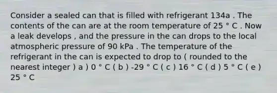 Consider a sealed can that is filled with refrigerant 134a . The contents of the can are at the room temperature of 25 ° C . Now a leak develops , and the pressure in the can drops to the local atmospheric pressure of 90 kPa . The temperature of the refrigerant in the can is expected to drop to ( rounded to the nearest integer ) a ) 0 ° C ( b ) -29 ° C ( c ) 16 ° C ( d ) 5 ° C ( e ) 25 ° C