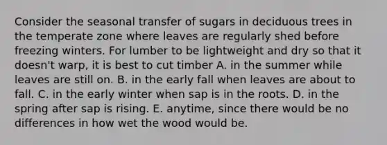 Consider the seasonal transfer of sugars in deciduous trees in the temperate zone where leaves are regularly shed before freezing winters. For lumber to be lightweight and dry so that it doesn't warp, it is best to cut timber A. in the summer while leaves are still on. B. in the early fall when leaves are about to fall. C. in the early winter when sap is in the roots. D. in the spring after sap is rising. E. anytime, since there would be no differences in how wet the wood would be.