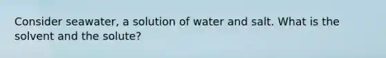 Consider seawater, a solution of water and salt. What is the solvent and the solute?