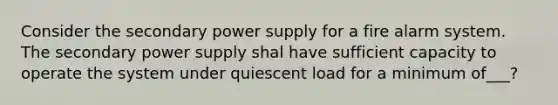 Consider the secondary power supply for a fire alarm system. The secondary power supply shal have sufficient capacity to operate the system under quiescent load for a minimum of___?