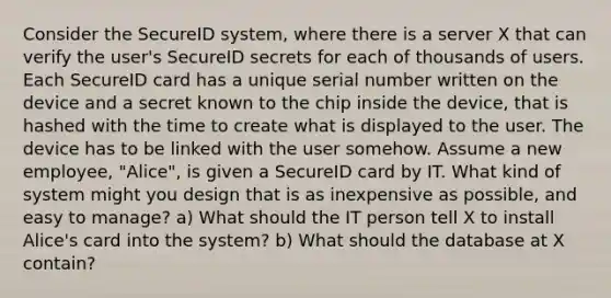 Consider the SecureID system, where there is a server X that can verify the user's SecureID secrets for each of thousands of users. Each SecureID card has a unique serial number written on the device and a secret known to the chip inside the device, that is hashed with the time to create what is displayed to the user. The device has to be linked with the user somehow. Assume a new employee, "Alice", is given a SecureID card by IT. What kind of system might you design that is as inexpensive as possible, and easy to manage? a) What should the IT person tell X to install Alice's card into the system? b) What should the database at X contain?