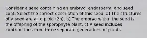 Consider a seed containing an embryo, endosperm, and seed coat. Select the correct description of this seed. a) The structures of a seed are all diploid (2n). b) The embryo within the seed is the offspring of the sporophyte plant. c) A seed includes contributions from three separate generations of plants.