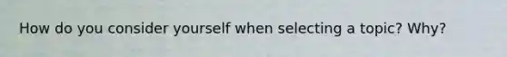 How do you consider yourself when selecting a topic? Why?