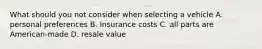 What should you not consider when selecting a vehicle A. personal preferences B. Insurance costs C. all parts are American-made D. resale value