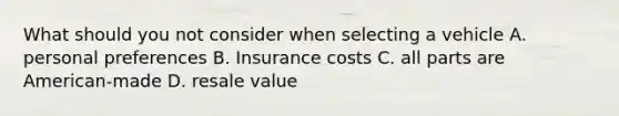 What should you not consider when selecting a vehicle A. personal preferences B. Insurance costs C. all parts are American-made D. resale value