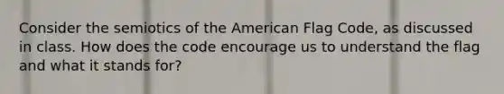 Consider the semiotics of the American Flag Code, as discussed in class. How does the code encourage us to understand the flag and what it stands for?