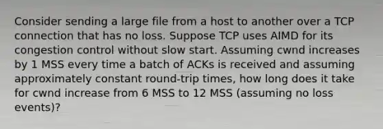 Consider sending a large file from a host to another over a TCP connection that has no loss. Suppose TCP uses AIMD for its congestion control without slow start. Assuming cwnd increases by 1 MSS every time a batch of ACKs is received and assuming approximately constant round-trip times, how long does it take for cwnd increase from 6 MSS to 12 MSS (assuming no loss events)?