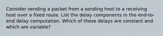 Consider sending a packet from a sending host to a receiving host over a fixed route. List the delay components in the end-to-end delay computation. Which of these delays are constant and which are variable?