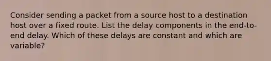 Consider sending a packet from a source host to a destination host over a fixed route. List the delay components in the end-to-end delay. Which of these delays are constant and which are variable?