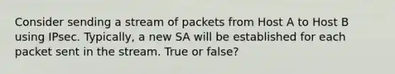 Consider sending a stream of packets from Host A to Host B using IPsec. Typically, a new SA will be established for each packet sent in the stream. True or false?