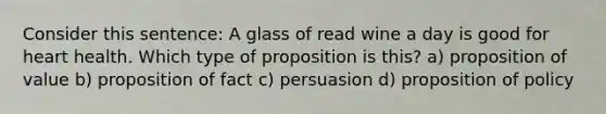 Consider this sentence: A glass of read wine a day is good for heart health. Which type of proposition is this? a) proposition of value b) proposition of fact c) persuasion d) proposition of policy