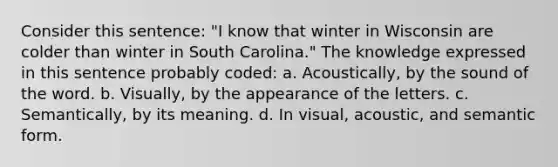 Consider this sentence: "I know that winter in Wisconsin are colder than winter in South Carolina." The knowledge expressed in this sentence probably coded: a. Acoustically, by the sound of the word. b. Visually, by the appearance of the letters. c. Semantically, by its meaning. d. In visual, acoustic, and semantic form.