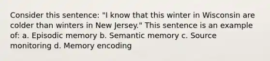 Consider this sentence: "I know that this winter in Wisconsin are colder than winters in New Jersey." This sentence is an example of: a. Episodic memory b. Semantic memory c. Source monitoring d. Memory encoding