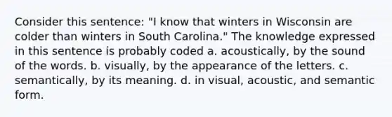 Consider this sentence: "I know that winters in Wisconsin are colder than winters in South Carolina." The knowledge expressed in this sentence is probably coded a. acoustically, by the sound of the words. b. visually, by the appearance of the letters. c. semantically, by its meaning. d. in visual, acoustic, and semantic form.