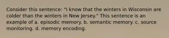 Consider this sentence: "I know that the winters in Wisconsin are colder than the winters in New Jersey." This sentence is an example of a. episodic memory. b. semantic memory. c. source monitoring. d. memory encoding.