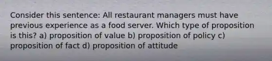 Consider this sentence: All restaurant managers must have previous experience as a food server. Which type of proposition is this? a) proposition of value b) proposition of policy c) proposition of fact d) proposition of attitude