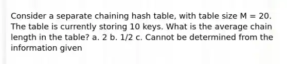 Consider a separate chaining hash table, with table size M = 20. The table is currently storing 10 keys. What is the average chain length in the table? a. 2 b. 1/2 c. Cannot be determined from the information given