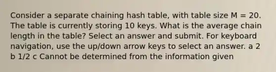 Consider a separate chaining hash table, with table size M = 20. The table is currently storing 10 keys. What is the average chain length in the table? Select an answer and submit. For keyboard navigation, use the up/down arrow keys to select an answer. a 2 b 1/2 c Cannot be determined from the information given