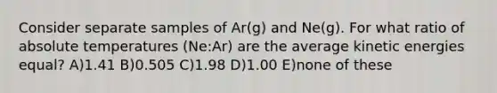 Consider separate samples of Ar(g) and Ne(g). For what ratio of absolute temperatures (Ne:Ar) are the average kinetic energies equal? A)1.41 B)0.505 C)1.98 D)1.00 E)none of these