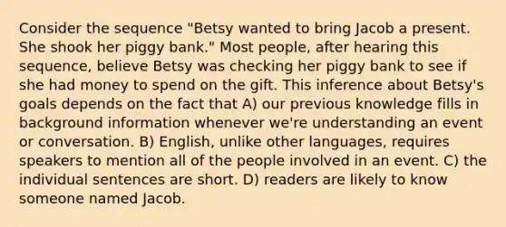 Consider the sequence "Betsy wanted to bring Jacob a present. She shook her piggy bank." Most people, after hearing this sequence, believe Betsy was checking her piggy bank to see if she had money to spend on the gift. This inference about Betsy's goals depends on the fact that A) our previous knowledge fills in background information whenever we're understanding an event or conversation. B) English, unlike other languages, requires speakers to mention all of the people involved in an event. C) the individual sentences are short. D) readers are likely to know someone named Jacob.