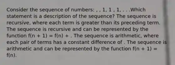 Consider the sequence of numbers: , , 1, 1 , 1, . . .Which statement is a description of the sequence? The sequence is recursive, where each term is greater than its preceding term. The sequence is recursive and can be represented by the function f(n + 1) = f(n) + . The sequence is arithmetic, where each pair of terms has a constant difference of . The sequence is arithmetic and can be represented by the function f(n + 1) = f(n).