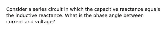 Consider a series circuit in which the capacitive reactance equals the inductive reactance. What is the phase angle between current and voltage?