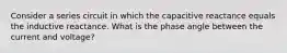 Consider a series circuit in which the capacitive reactance equals the inductive reactance. What is the phase angle between the current and voltage?