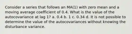 Consider a series that follows an MA(1) with zero mean and a moving average coefficient of 0.4. What is the value of the autocovariance at lag 1? a. 0.4 b. 1 c. 0.34 d. It is not possible to determine the value of the autocovariances without knowing the disturbance variance.