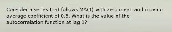 Consider a series that follows MA(1) with zero mean and moving average coefficient of 0.5. What is the value of the autocorrelation function at lag 1?