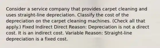 Consider a service company that provides carpet cleaning and uses straight-line depreciation. Classify the cost of the depreciation on the carpet cleaning machines. (Check all that apply.) Fixed Indirect Direct Reason: Depreciation is not a direct cost. It is an indirect cost. Variable Reason: Straight-line depreciation is a fixed cost.