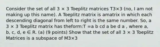 Consider the set of all 3 × 3 Toeplitz matrices T3×3 (no, I am not making up this name). A Toeplitz matrix is amatrix in which each descending diagonal from left to right is the same number. So, a 3 × 3 Toeplitz matrix has theform:T =a b cd a be d a , where a, b, c, d, e ∈ R. (a) (9 points) Show that the set of all 3 × 3 Toeplitz Matrices is a subspace of M3×3