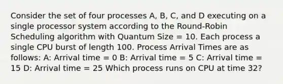 Consider the set of four processes A, B, C, and D executing on a single processor system according to the Round-Robin Scheduling algorithm with Quantum Size = 10. Each process a single CPU burst of length 100. Process Arrival Times are as follows: A: Arrival time = 0 B: Arrival time = 5 C: Arrival time = 15 D: Arrival time = 25 Which process runs on CPU at time 32?