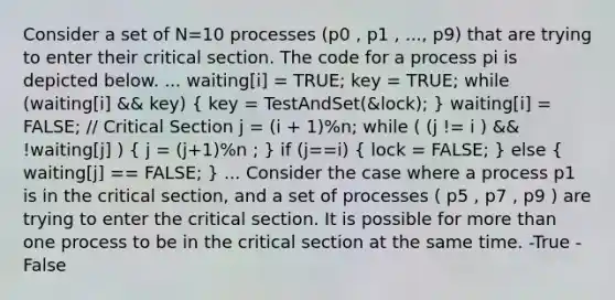 Consider a set of N=10 processes (p0 , p1 , ..., p9) that are trying to enter their critical section. The code for a process pi is depicted below. ... waiting[i] = TRUE; key = TRUE; while (waiting[i] && key) ( key = TestAndSet(&lock); ) waiting[i] = FALSE; // Critical Section j = (i + 1)%n; while ( (j != i ) && !waiting[j] ) ( j = (j+1)%n ; ) if (j==i) ( lock = FALSE; ) else ( waiting[j] == FALSE; ) ... Consider the case where a process p1 is in the critical section, and a set of processes ( p5 , p7 , p9 ) are trying to enter the critical section. It is possible for more than one process to be in the critical section at the same time. -True -False