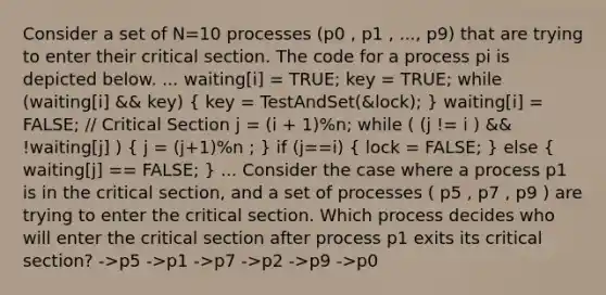 Consider a set of N=10 processes (p0 , p1 , ..., p9) that are trying to enter their critical section. The code for a process pi is depicted below. ... waiting[i] = TRUE; key = TRUE; while (waiting[i] && key) ( key = TestAndSet(&lock); ) waiting[i] = FALSE; // Critical Section j = (i + 1)%n; while ( (j != i ) && !waiting[j] ) ( j = (j+1)%n ; ) if (j==i) ( lock = FALSE; ) else ( waiting[j] == FALSE; ) ... Consider the case where a process p1 is in the critical section, and a set of processes ( p5 , p7 , p9 ) are trying to enter the critical section. Which process decides who will enter the critical section after process p1 exits its critical section? ->p5 ->p1 ->p7 ->p2 ->p9 ->p0