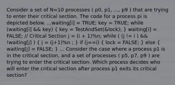 Consider a set of N=10 processes ( p0, p1, ..., p9 ) that are trying to enter their critical section. The code for a process pi is depicted below. ...waiting[i] = TRUE; key = TRUE; while (waiting[i] && key) ( key = TestAndSet(&lock); ) waiting[i] = FALSE; // Critical Section j = (i + 1)%n; while ( (j != i ) && !waiting[j] ) ( j = (j+1)%n ; ) if (j==i) ( lock = FALSE; ) else ( waiting[j] = FALSE; ) ... Consider the case where a process p1 is in the critical section, and a set of processes ( p5, p7, p9 ) are trying to enter the critical section. Which process decides who will enter the critical section after process p1 exits its critical section?