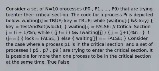 Consider a set of N=10 processes (P0 , P1 , ..., P9) that are trying toenter their critical section. The code for a process Pi is depicted below. waiting[i] = TRUE; key = TRUE; while (waiting[i] && key) ( key = TestAndSet(&lock); ) waiting[i] = FALSE; // Critical Section j = (i + 1)%n; while ( (j != i ) && !waiting[j] ) ( j = (j+1)%n ; ) if (j==i) ( lock = FALSE; ) else ( waiting[j] == FALSE; ) Consider the case where a process p1 is in the critical section, and a set of processes ( p5 , p7 , p9 ) are trying to enter the critical section. It is possible for more than one process to be in the critical section at the same time. True False