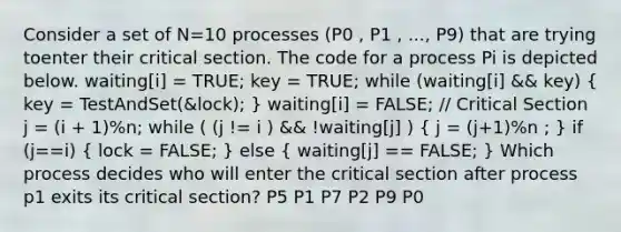 Consider a set of N=10 processes (P0 , P1 , ..., P9) that are trying toenter their critical section. The code for a process Pi is depicted below. waiting[i] = TRUE; key = TRUE; while (waiting[i] && key) ( key = TestAndSet(&lock); ) waiting[i] = FALSE; // Critical Section j = (i + 1)%n; while ( (j != i ) && !waiting[j] ) ( j = (j+1)%n ; ) if (j==i) ( lock = FALSE; ) else ( waiting[j] == FALSE; ) Which process decides who will enter the critical section after process p1 exits its critical section? P5 P1 P7 P2 P9 P0